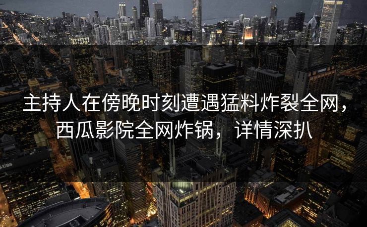 主持人在傍晚时刻遭遇猛料炸裂全网，西瓜影院全网炸锅，详情深扒