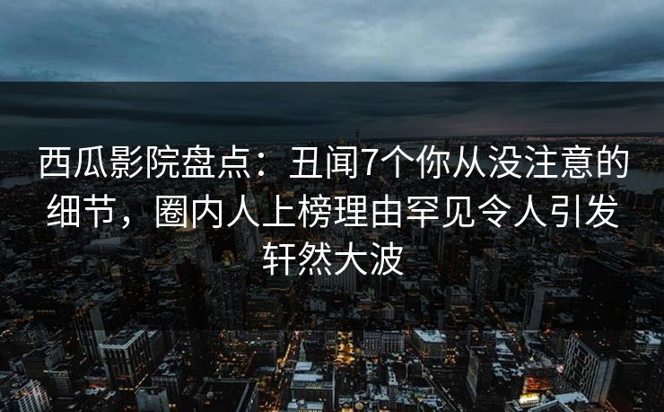 西瓜影院盘点：丑闻7个你从没注意的细节，圈内人上榜理由罕见令人引发轩然大波