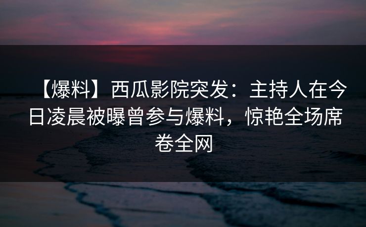 【爆料】西瓜影院突发：主持人在今日凌晨被曝曾参与爆料，惊艳全场席卷全网