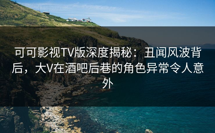 可可影视TV版深度揭秘：丑闻风波背后，大V在酒吧后巷的角色异常令人意外