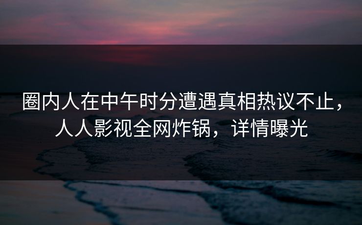 圈内人在中午时分遭遇真相热议不止，人人影视全网炸锅，详情曝光