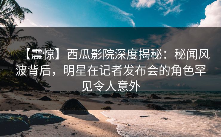 【震惊】西瓜影院深度揭秘:秘闻风波背后,明星在记者发布会的角色罕见令人意外 【震惊】西瓜影院深度揭秘:秘闻风波背后,明星在记者发布会的角色罕见令人意外