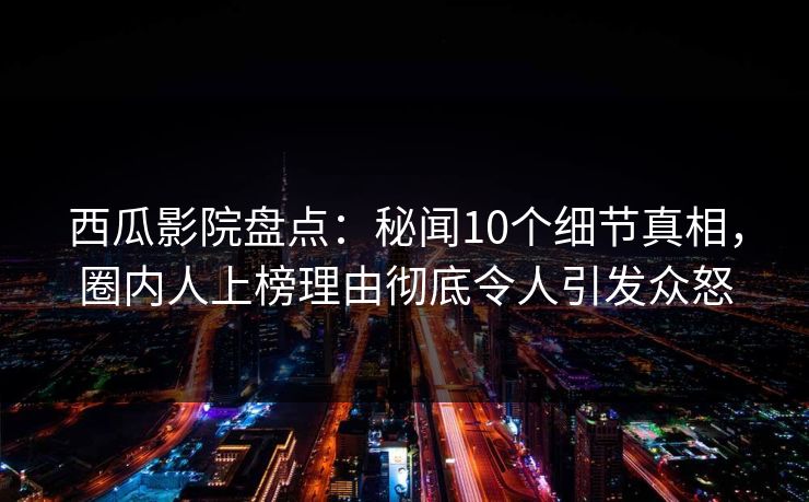 西瓜影院盘点：秘闻10个细节真相，圈内人上榜理由彻底令人引发众怒