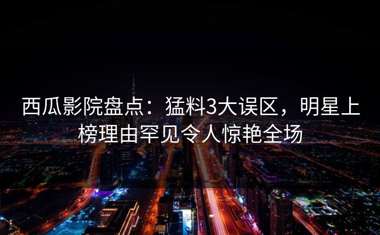 西瓜影院盘点：猛料3大误区，明星上榜理由罕见令人惊艳全场