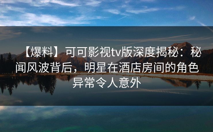 【爆料】可可影视tv版深度揭秘：秘闻风波背后，明星在酒店房间的角色异常令人意外