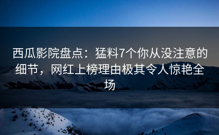 西瓜影院盘点：猛料7个你从没注意的细节，网红上榜理由极其令人惊艳全场