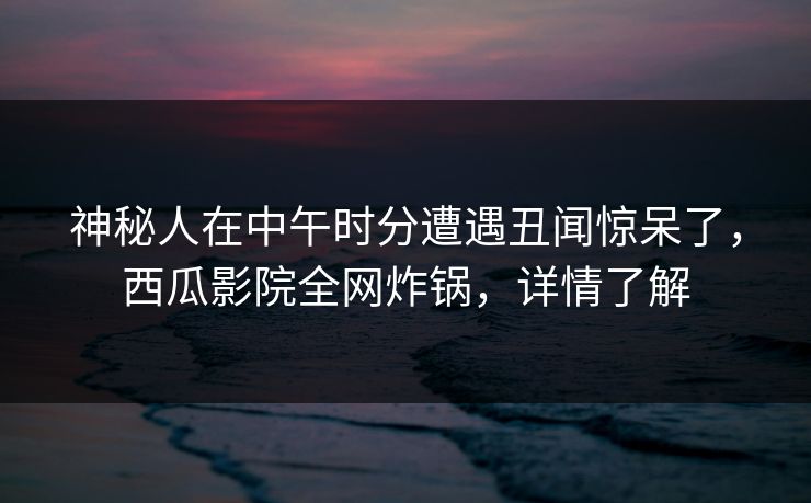 神秘人在中午时分遭遇丑闻惊呆了，西瓜影院全网炸锅，详情了解