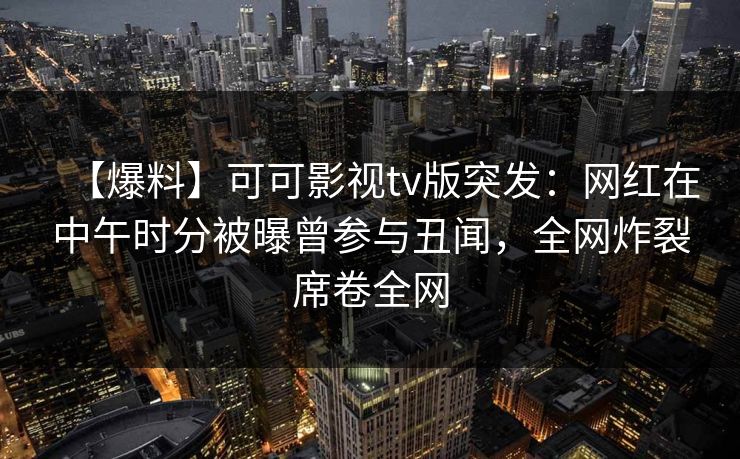 【爆料】可可影视tv版突发：网红在中午时分被曝曾参与丑闻，全网炸裂席卷全网