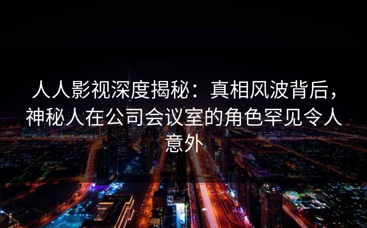 人人影视深度揭秘:真相风波背后,神秘人在公司会议室的角色罕见令人意外 人人影视深度揭秘:真相风波背后,神秘人在公司会议室的角色罕见令人意外