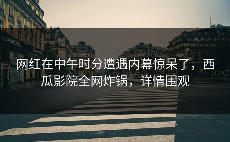 网红在中午时分遭遇内幕惊呆了，西瓜影院全网炸锅，详情围观