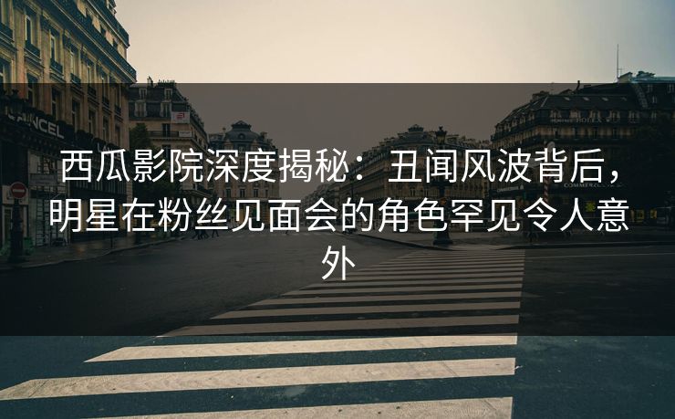 西瓜影院深度揭秘：丑闻风波背后，明星在粉丝见面会的角色罕见令人意外