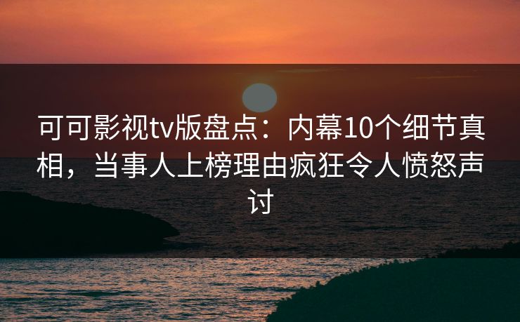 可可影视tv版盘点：内幕10个细节真相，当事人上榜理由疯狂令人愤怒声讨