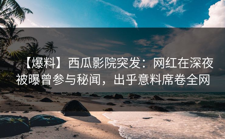【爆料】西瓜影院突发：网红在深夜被曝曾参与秘闻，出乎意料席卷全网