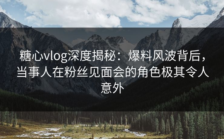 糖心vlog深度揭秘:爆料风波背后,当事人在粉丝见面会的角色极其令人意外 糖心vlog深度揭秘:爆料风波背后,当事人在粉丝见面会的角色极其令人意外