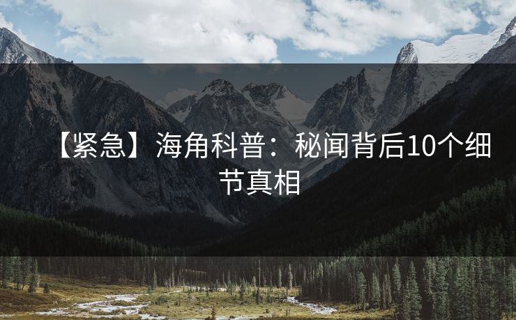 【紧急】海角科普：秘闻背后10个细节真相