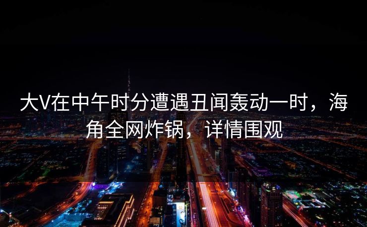 大V在中午时分遭遇丑闻轰动一时,海角全网炸锅,详情围观 大V在中午时分遭遇丑闻轰动一时,海角全网炸锅,详情围观