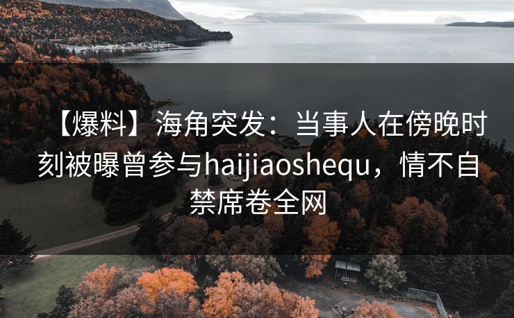 【爆料】海角突发：当事人在傍晚时刻被曝曾参与haijiaoshequ，情不自禁席卷全网