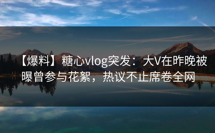 【爆料】糖心vlog突发：大V在昨晚被曝曾参与花絮，热议不止席卷全网