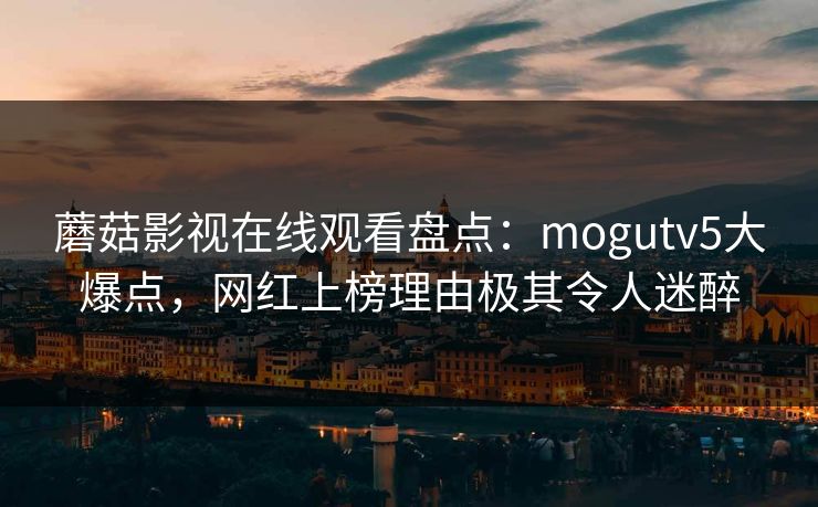 蘑菇影视在线观看盘点：mogutv5大爆点，网红上榜理由极其令人迷醉