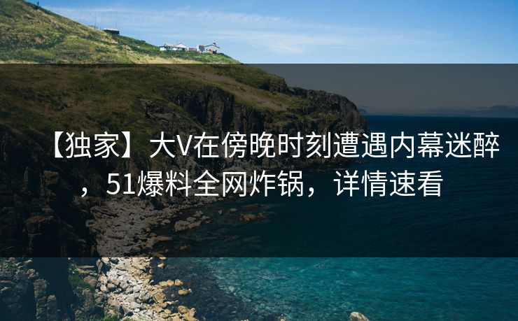 【独家】大V在傍晚时刻遭遇内幕迷醉，51爆料全网炸锅，详情速看