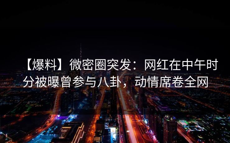 【爆料】微密圈突发:网红在中午时分被曝曾参与八卦,动情席卷全网 【爆料】微密圈突发:网红在中午时分被曝曾参与八卦,动情席卷全网