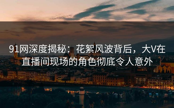 91网深度揭秘：花絮风波背后，大V在直播间现场的角色彻底令人意外