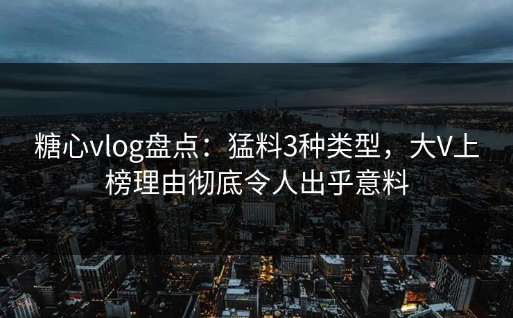 糖心vlog盘点：猛料3种类型，大V上榜理由彻底令人出乎意料