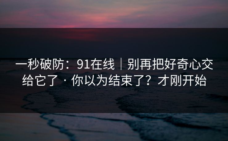 一秒破防:91在线|别再把好奇心交给它了 · 你以为结束了?才刚开始 一秒破防:91在线|别再把好奇心交给它了 · 你以为结束了?才刚开始
