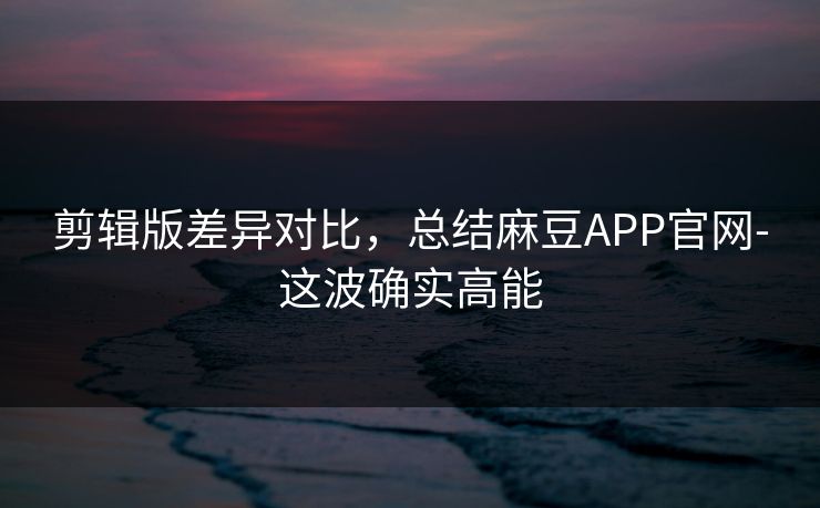 剪辑版差异对比,总结麻豆APP官网-这波确实高能 剪辑版差异对比,总结麻豆APP官网-这波确实高能