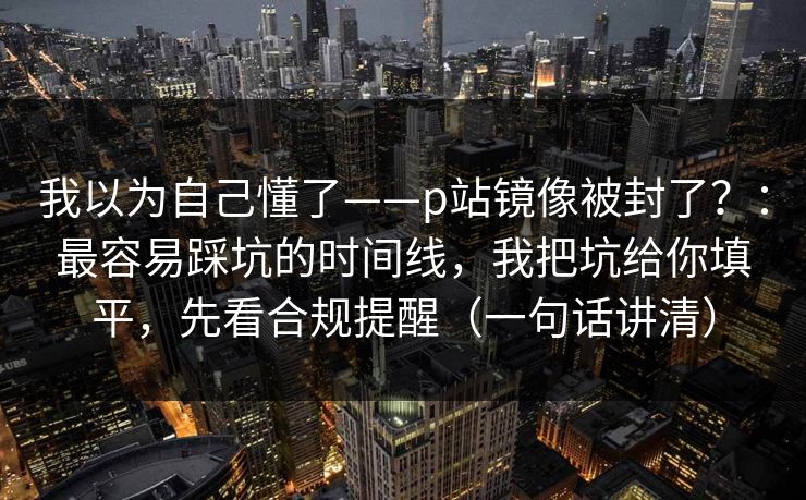 我以为自己懂了——p站镜像被封了？：最容易踩坑的时间线，我把坑给你填平，先看合规提醒（一句话讲清）