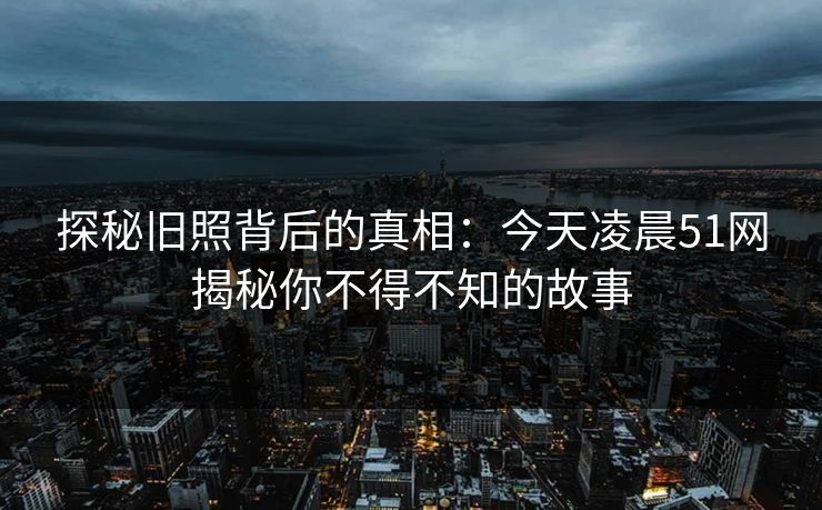 探秘旧照背后的真相:今天凌晨51网揭秘你不得不知的故事 探秘旧照背后的真相:今天凌晨51网揭秘你不得不知的故事